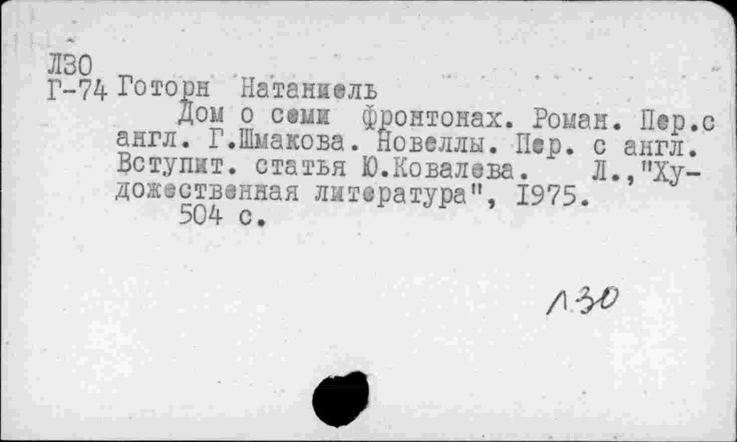 ﻿ЛЗО „	. .	. •
Г-74 Готорн Натаниель
Дом о семи фронтонах. Роман. Пер.с англ. Г.Шмакова. Новеллы. Пер. с англ. Вступит, статья Ю.Ковалева. Л.,"Художественная литература", 1975.
504 с.